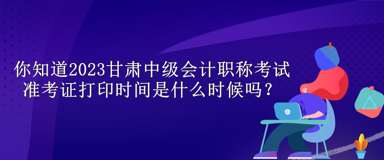 你知道2023甘肃中级会计职称考试准考证打印时间是什么时候吗？