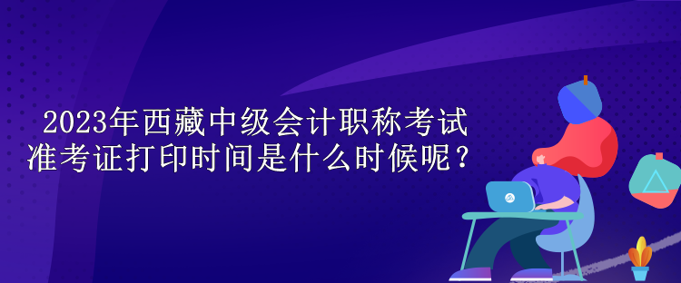 2023年西藏中级会计职称考试准考证打印时间是什么时候呢？