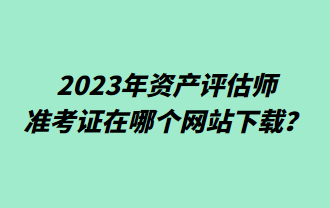 2023年资产评估师准考证在哪个网站下载？