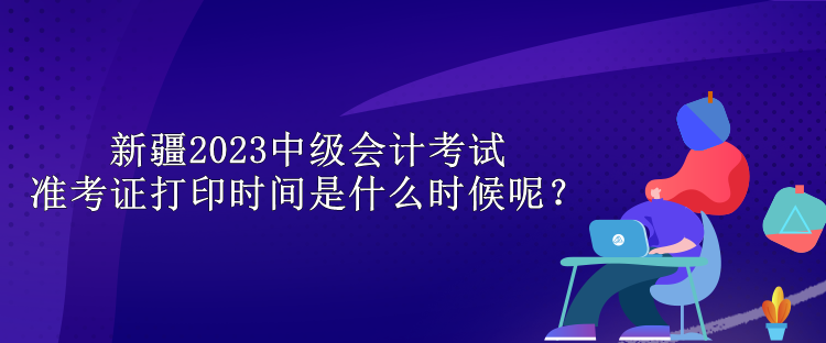 新疆2023中级会计考试准考证打印时间是什么时候呢？