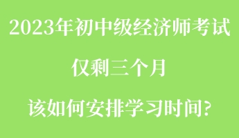 2023年初中级经济师考试仅剩三个月 该如何安排学习时间_