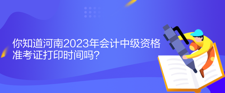 你知道河南2023年会计中级资格准考证打印时间吗？