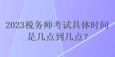 2023税务师考试具体时间是几点到几点？