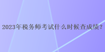 2023年税务师考试什么时候查成绩？