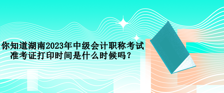 你知道湖南2023年中级会计职称考试准考证打印时间是什么时候吗？