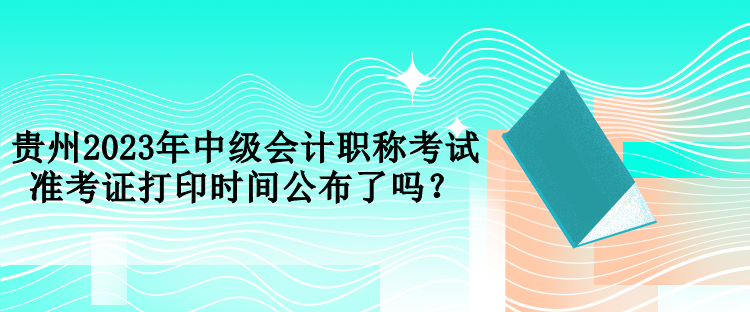 贵州2023年中级会计职称考试准考证打印时间公布了吗？