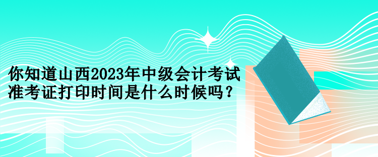 你知道山西2023年中级会计考试准考证打印时间是什么时候吗？