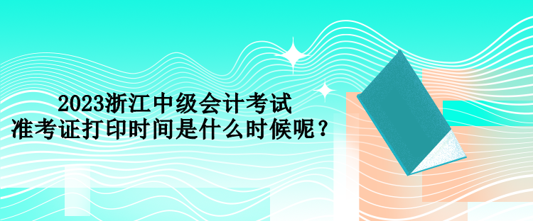 2023浙江中级会计考试准考证打印时间是什么时候呢？