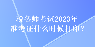 税务师考试2023年准考证什么时候打印？