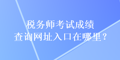 税务师考试成绩查询网址入口在哪里？