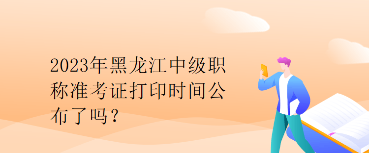 2023年黑龙江中级职称准考证打印时间公布了吗？