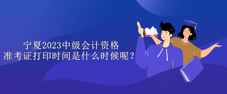 宁夏2023中级会计资格准考证打印时间是什么时候呢？