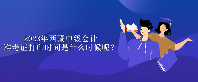 2023年西藏中级会计准考证打印时间是什么时候呢？