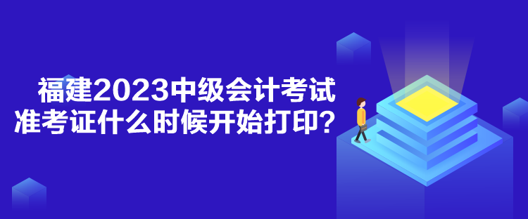 福建2023中级会计考试准考证什么时候开始打印？