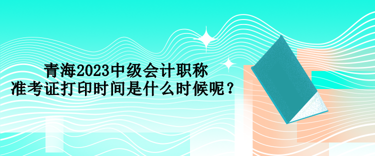 青海2023中级会计职称准考证打印时间是什么时候呢？