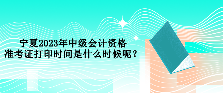 宁夏2023年中级会计资格准考证打印时间是什么时候呢？