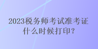 2023税务师考试准考证什么时候打印？