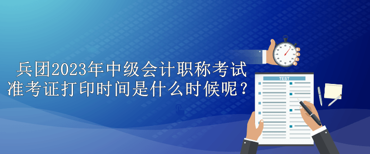 兵团2023年中级会计职称考试准考证打印时间是什么时候呢？