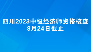 注意：四川2023中级经济师报名资格核查8月24日截止