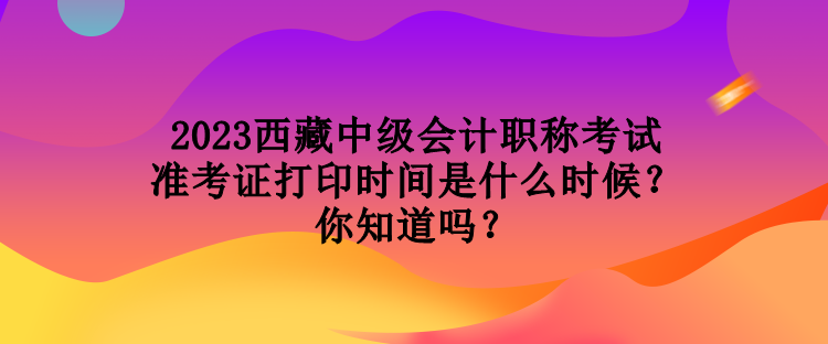 2023西藏中级会计职称考试准考证打印时间是什么时候？你知道吗？