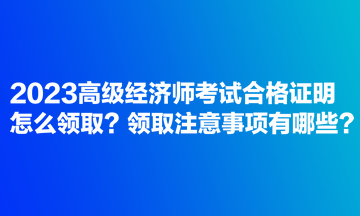 2023高级经济师考试合格证明怎么领取？领取注意事项有哪些？