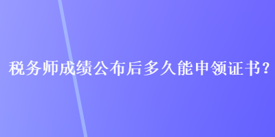 税务师成绩公布后多久能申领证书？