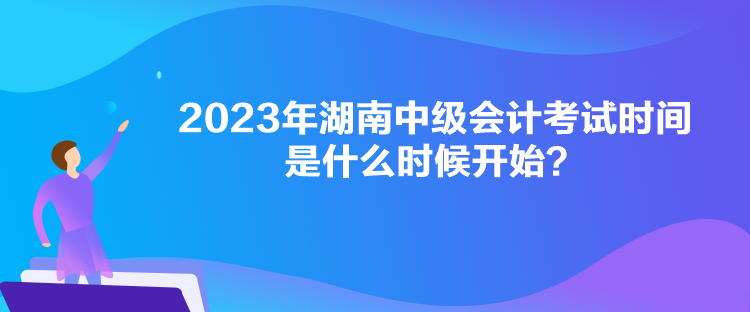 2023年湖南中级会计考试时间是什么时候开始？