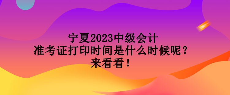 宁夏2023中级会计准考证打印时间是什么时候呢？来看看！