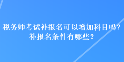 税务师考试补报名可以增加科目吗？补报名条件有哪些？