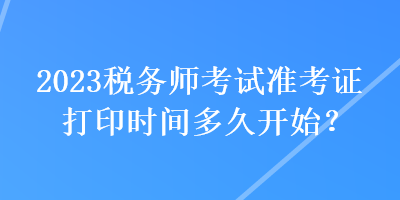 2023税务师考试准考证打印时间多久开始？