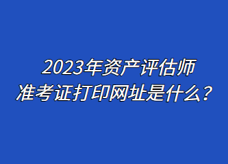 2023年资产评估师准考证打印网址是什么？