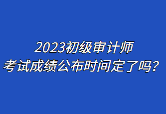 2023初级审计师考试成绩公布时间定了吗？