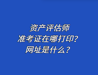 资产评估师准考证在哪打印？网址是什么？