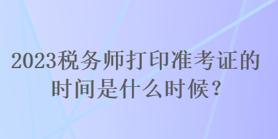 2023税务师打印准考证的时间是什么时候？