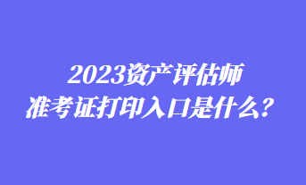 2023资产评估师准考证打印入口是什么？