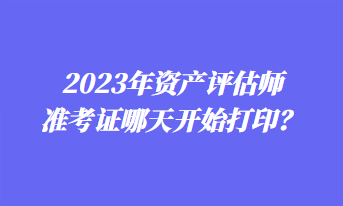 2023年资产评估师准考证哪天开始打印？