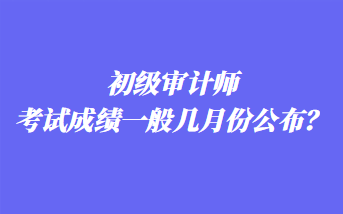 初级审计师考试成绩一般几月份公布？