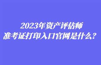 2023年资产评估师准考证打印入口官网是什么？