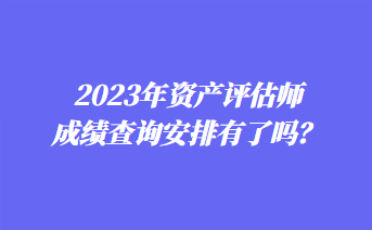 2023年资产评估师成绩查询安排有了吗？