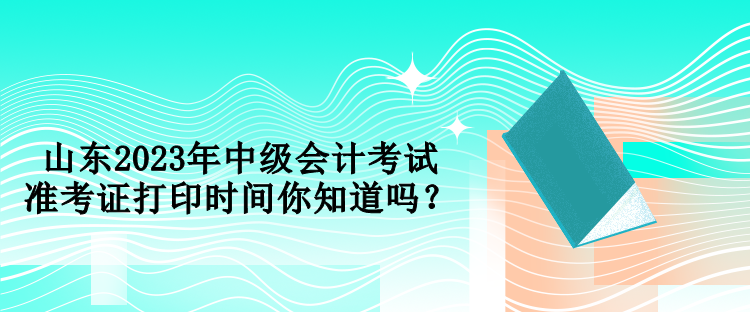 山东2023年中级会计考试准考证打印时间你知道吗？