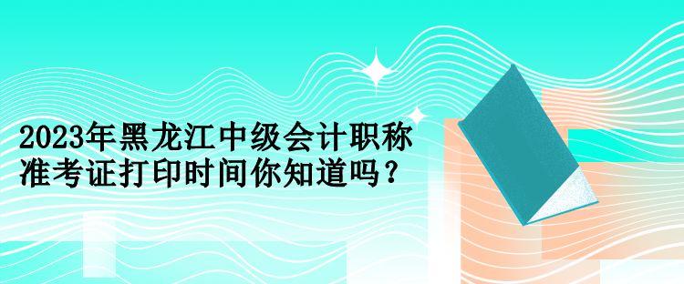 2023年黑龙江中级会计职称准考证打印时间你知道吗？