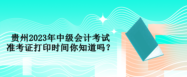 贵州2023年中级会计考试准考证打印时间你知道吗？