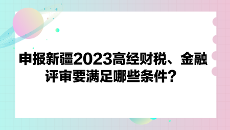 申报新疆2023高经财政税收、金融评审要满足哪些条件？