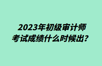 2023年初级审计师考试成绩什么时候出？