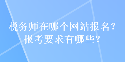 税务师在哪个网站报名？报考要求有哪些？