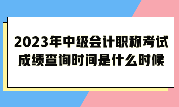 2023年中级会计职称考试成绩查询时间是什么时候呢？