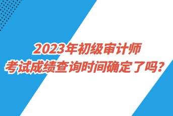 2023年初级审计师考试成绩查询时间确定了吗？