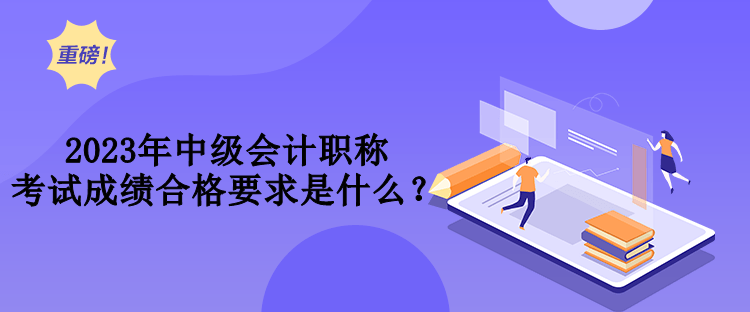 2023年中级会计职称考试成绩合格要求是什么？