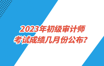 2023年初级审计师考试成绩几月份公布