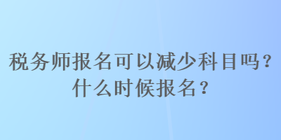 税务师报名可以减少科目吗？什么时候报名？